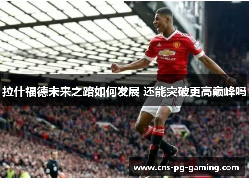 拉什福德未来之路如何发展 还能突破更高巅峰吗 拉什福德未来之路如何发展 还能突破更高巅峰吗