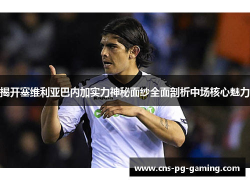 揭开塞维利亚巴内加实力神秘面纱全面剖析中场核心魅力