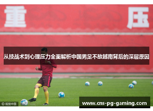 从技战术到心理压力全面解析中国男足不敌越南背后的深层原因