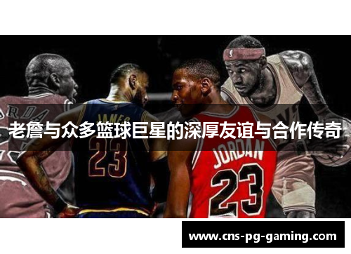老詹与众多篮球巨星的深厚友谊与合作传奇