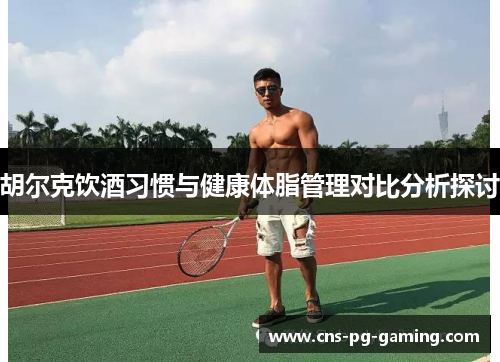胡尔克饮酒习惯与健康体脂管理对比分析探讨 胡尔克饮酒习惯与健康体脂管理对比分析探讨