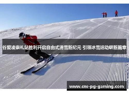 谷爱凌崇礼站胜利开启自由式滑雪新纪元 引领冰雪运动崭新篇章 谷爱凌崇礼站胜利开启自由式滑雪新纪元 引领冰雪运动崭新篇章