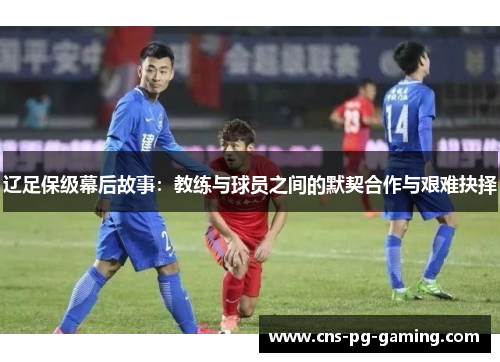 辽足保级幕后故事:教练与球员之间的默契合作与艰难抉择 辽足保级幕后故事:教练与球员之间的默契合作与艰难抉择