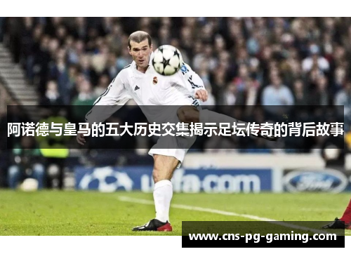 阿诺德与皇马的五大历史交集揭示足坛传奇的背后故事