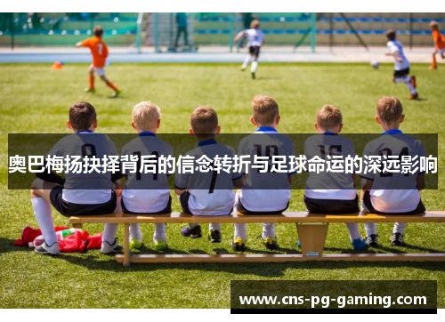 奥巴梅扬抉择背后的信念转折与足球命运的深远影响