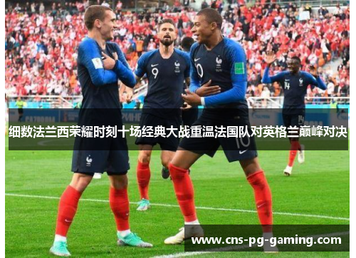 细数法兰西荣耀时刻十场经典大战重温法国队对英格兰巅峰对决 细数法兰西荣耀时刻十场经典大战重温法国队对英格兰巅峰对决