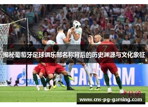 揭秘葡萄牙足球俱乐部名称背后的历史渊源与文化象征