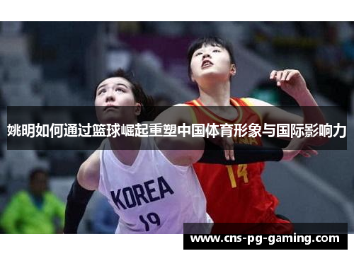 姚明如何通过篮球崛起重塑中国体育形象与国际影响力 姚明如何通过篮球崛起重塑中国体育形象与国际影响力