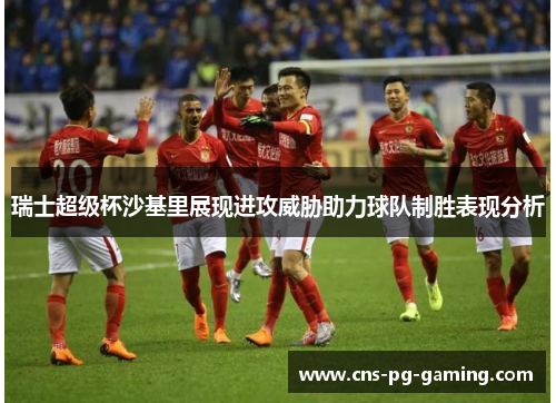 瑞士超级杯沙基里展现进攻威胁助力球队制胜表现分析